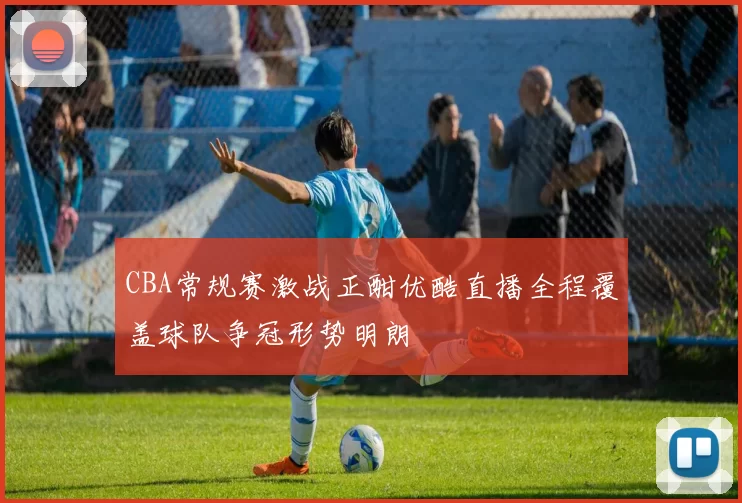 CBA常规赛激战正酣优酷直播全程覆盖球队争冠形势明朗