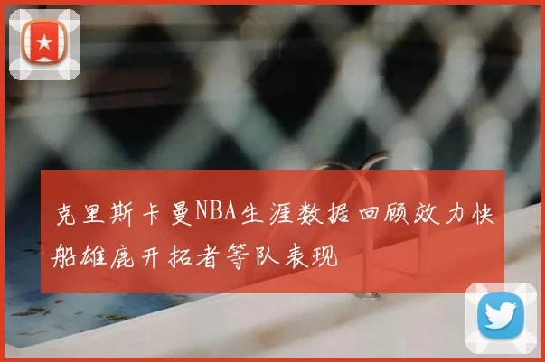 克里斯卡曼NBA生涯数据回顾效力快船雄鹿开拓者等队表现