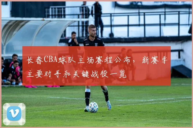 长春CBA球队主场赛程公布，新赛季主要对手和关键战役一览