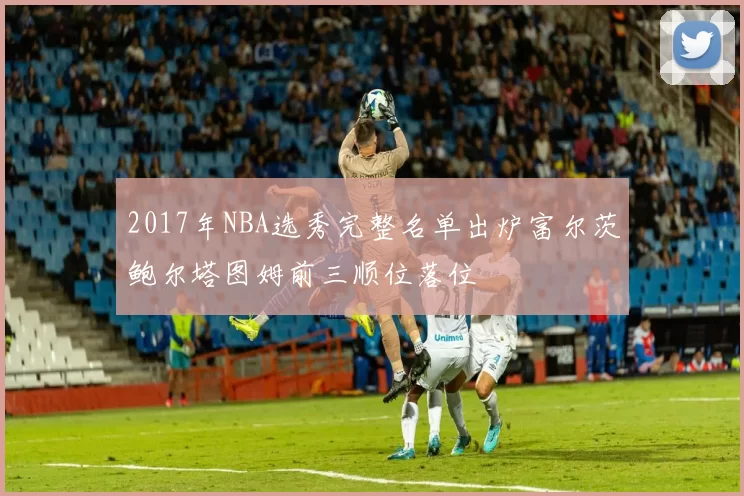 2017年NBA选秀完整名单出炉富尔茨鲍尔塔图姆前三顺位落位