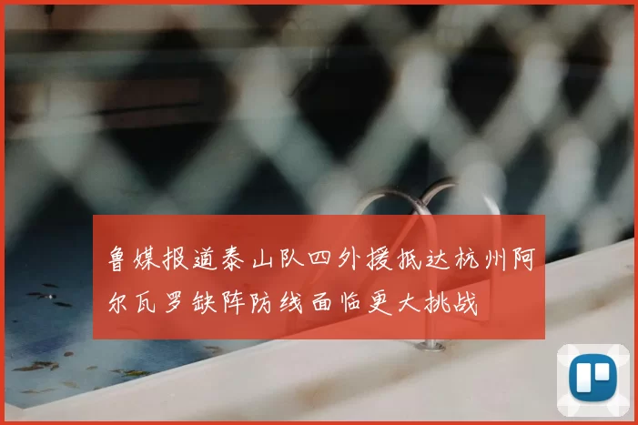 鲁媒报道泰山队四外援抵达杭州阿尔瓦罗缺阵防线面临更大挑战