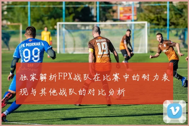 独家解析FPX战队在比赛中的耐力表现与其他战队的对比分析