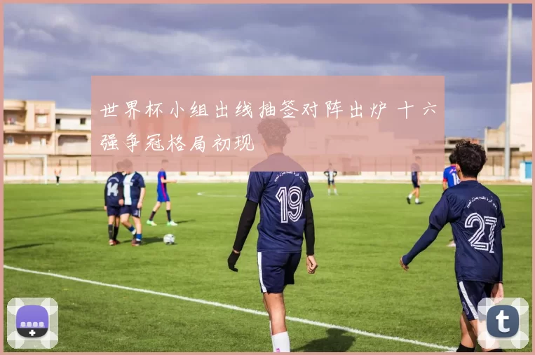 世界杯小组出线抽签对阵出炉 十六强争冠格局初现