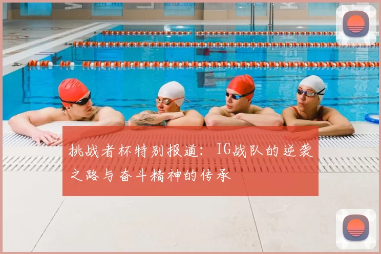 挑战者杯特别报道:IG战队的逆袭之路与奋斗精神的传承