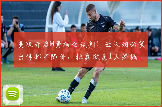 曼联开启M费转会谈判！西汉姆必须出售却不降价，拉爵欲卖1人筹钱
