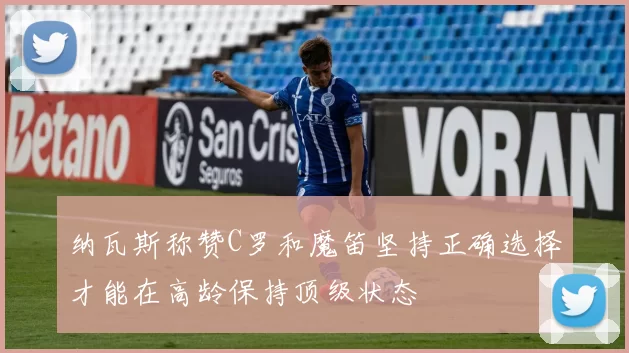 纳瓦斯称赞C罗和魔笛坚持正确选择才能在高龄保持顶级状态