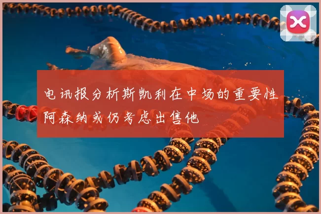 电讯报分析斯凯利在中场的重要性阿森纳或仍考虑出售他