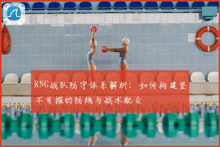 RNG战队防守体系解析:如何构建坚不可摧的防线与战术配合