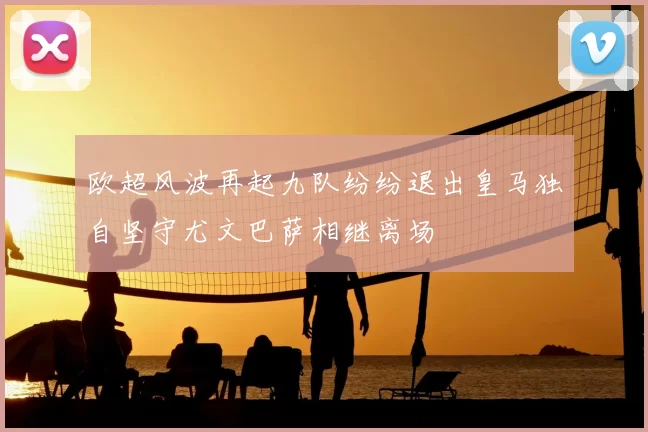 欧超风波再起九队纷纷退出皇马独自坚守尤文巴萨相继离场