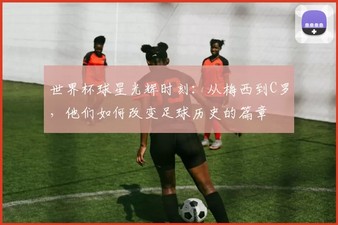世界杯球星光辉时刻：从梅西到C罗，他们如何改变足球历史的篇章