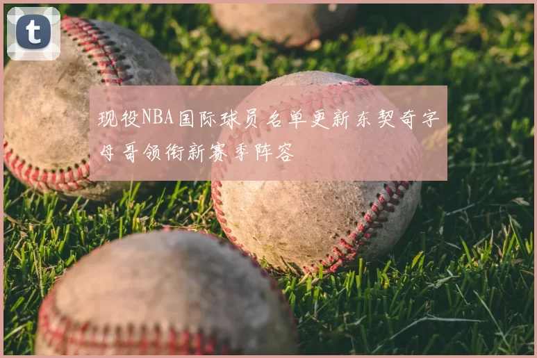 现役NBA国际球员名单更新东契奇字母哥领衔新赛季阵容