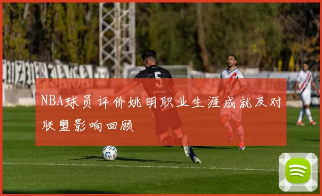 NBA球员评价姚明职业生涯成就及对联盟影响回顾