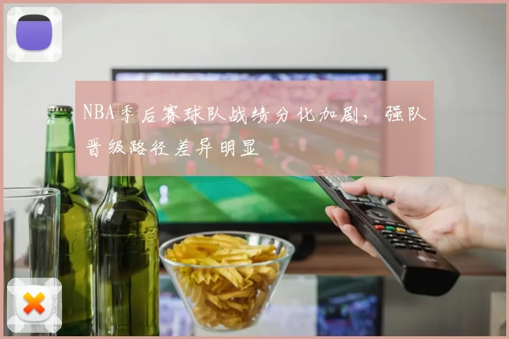 NBA季后赛球队战绩分化加剧,强队晋级路径差异明显