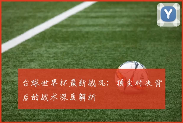 台球世界杯最新战况:顶尖对决背后的战术深度解析