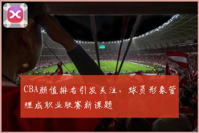 CBA颜值排名引发关注，球员形象管理成职业联赛新课题