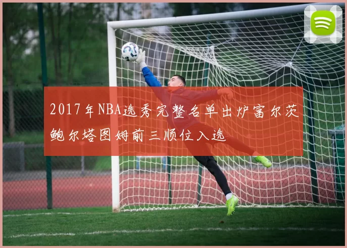 2017年NBA选秀完整名单出炉富尔茨鲍尔塔图姆前三顺位入选