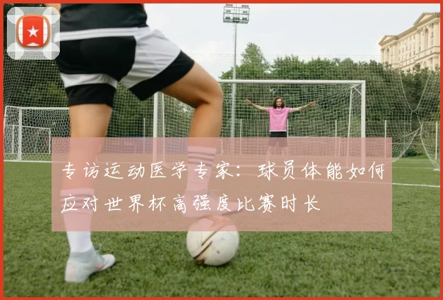 专访运动医学专家:球员体能如何应对世界杯高强度比赛时长