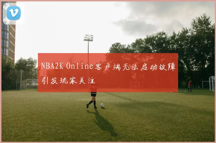 NBA2K Online客户端无法启动故障引发玩家关注