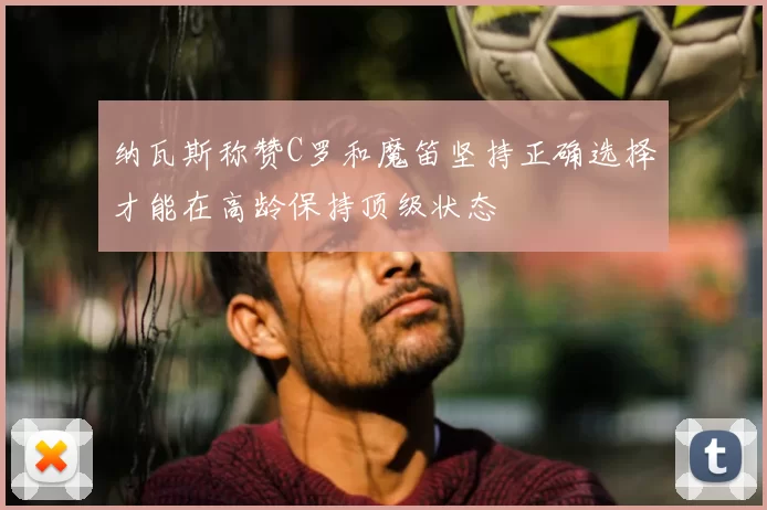 纳瓦斯称赞C罗和魔笛坚持正确选择才能在高龄保持顶级状态