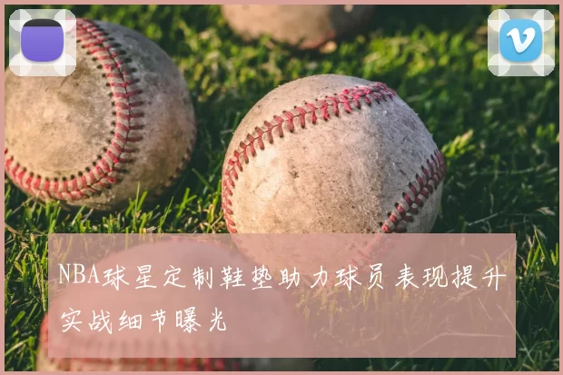 NBA球星定制鞋垫助力球员表现提升实战细节曝光
