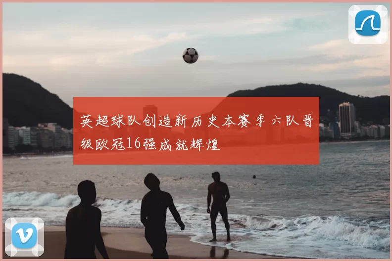 英超球队创造新历史本赛季六队晋级欧冠16强成就辉煌