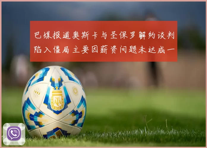 巴媒报道奥斯卡与圣保罗解约谈判陷入僵局主要因薪资问题未达成一致