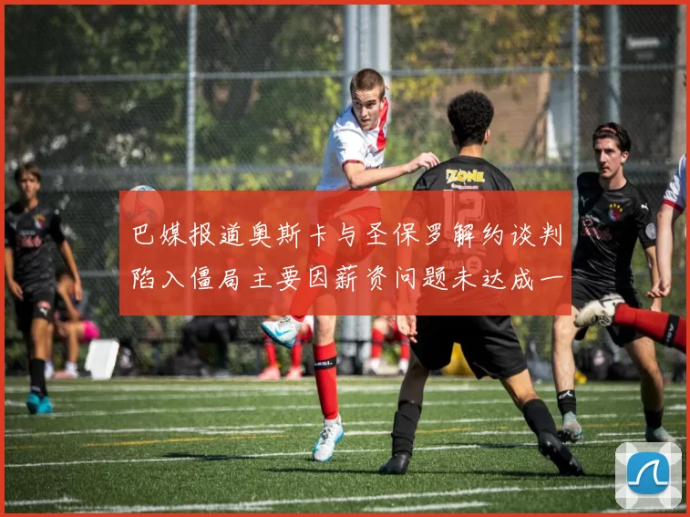 巴媒报道奥斯卡与圣保罗解约谈判陷入僵局主要因薪资问题未达成一致