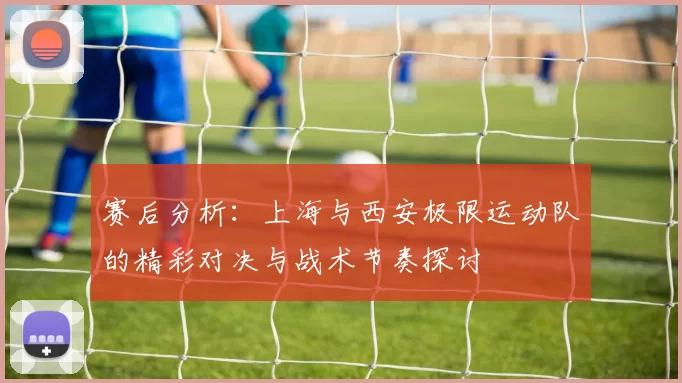 赛后分析:上海与西安极限运动队的精彩对决与战术节奏探讨